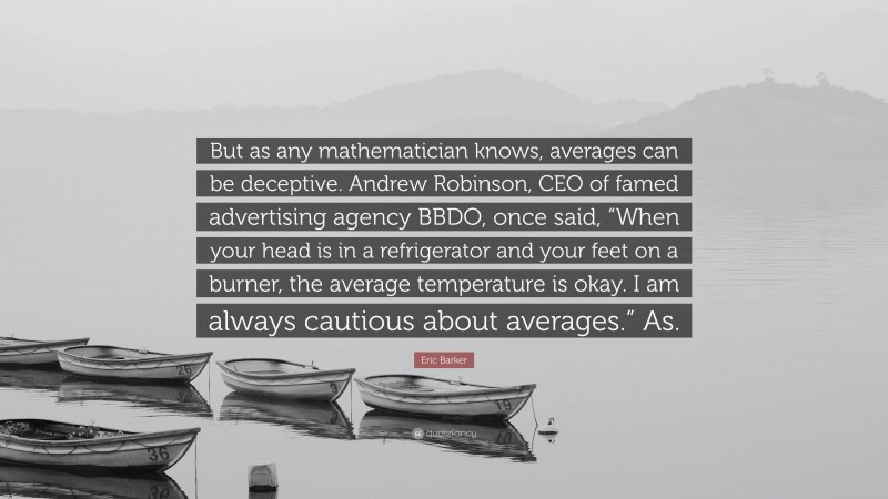 Eric Barker Quote: “But as any mathematician knows, averages can be deceptive. Andrew Robinson, CEO of famed advertising agency BBDO, once said, “When your head is in a refrigerator and your feet on a burner, the average temperature is okay. I am always cautious about averages.” As.”