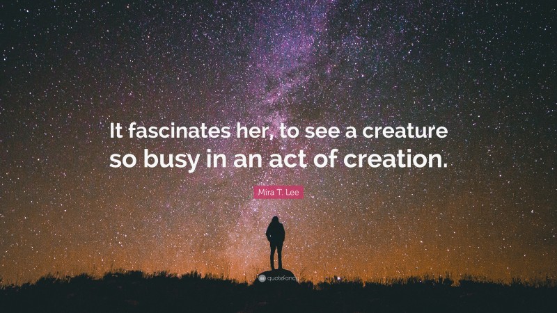 Mira T. Lee Quote: “It fascinates her, to see a creature so busy in an act of creation.”