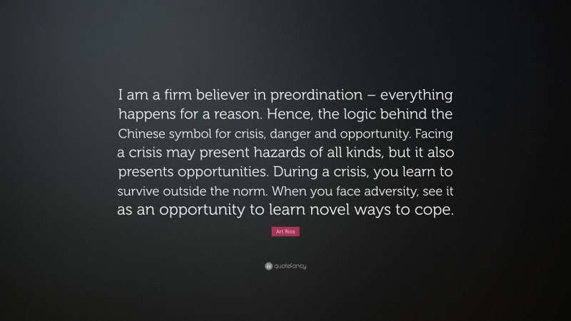 Art Rios Quote: “I am a firm believer in preordination – everything happens for a reason. Hence, the logic behind the Chinese symbol for crisis, danger and opportunity. Facing a crisis may present hazards of all kinds, but it also presents opportunities. During a crisis, you learn to survive outside the norm. When you face adversity, see it as an opportunity to learn novel ways to cope.”