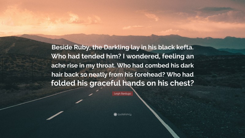 Leigh Bardugo Quote: “Beside Ruby, the Darkling lay in his black kefta. Who had tended him? I wondered, feeling an ache rise in my throat. Who had combed his dark hair back so neatly from his forehead? Who had folded his graceful hands on his chest?”