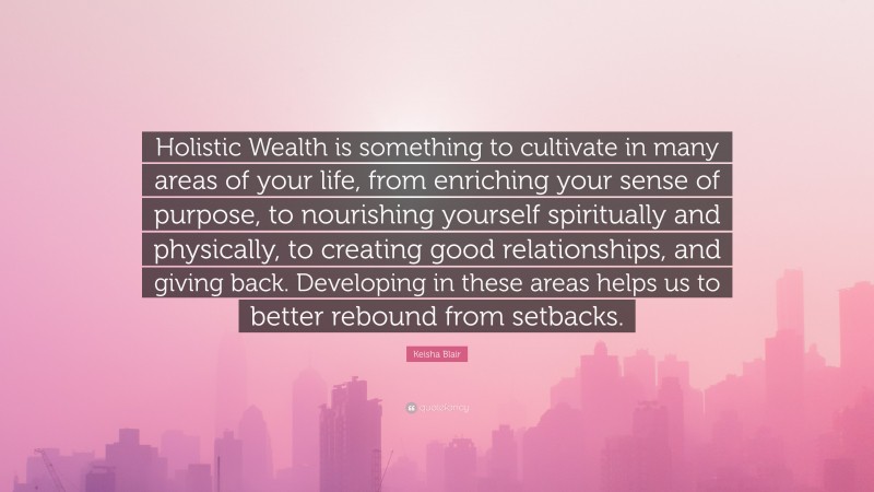 Keisha Blair Quote: “Holistic Wealth is something to cultivate in many areas of your life, from enriching your sense of purpose, to nourishing yourself spiritually and physically, to creating good relationships, and giving back. Developing in these areas helps us to better rebound from setbacks.”