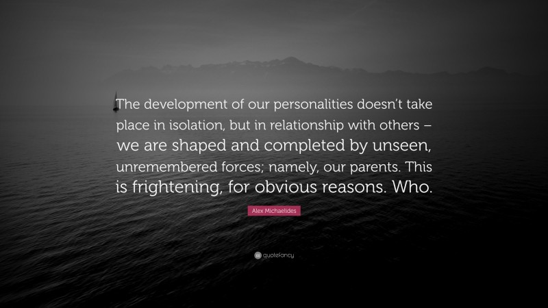 Alex Michaelides Quote: “The development of our personalities doesn’t take place in isolation, but in relationship with others – we are shaped and completed by unseen, unremembered forces; namely, our parents. This is frightening, for obvious reasons. Who.”