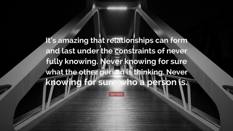 Iain Reid Quote: “It’s amazing that relationships can form and last under the constraints of never fully knowing. Never knowing for sure what the other person is thinking. Never knowing for sure who a person is.”
