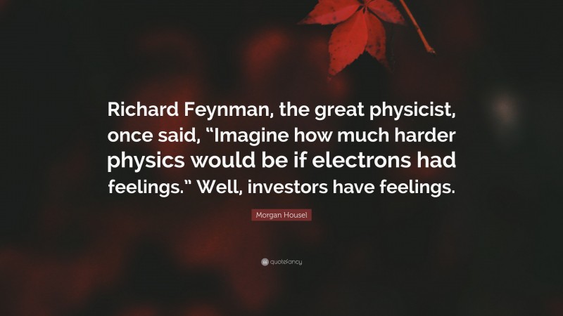 Morgan Housel Quote: “Richard Feynman, the great physicist, once said, “Imagine how much harder physics would be if electrons had feelings.” Well, investors have feelings.”