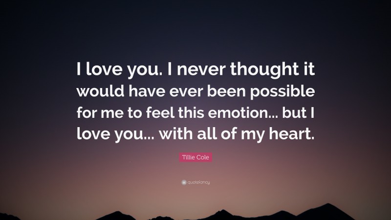Tillie Cole Quote: “I love you. I never thought it would have ever been possible for me to feel this emotion... but I love you... with all of my heart.”