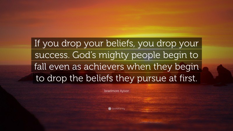 Israelmore Ayivor Quote: “If you drop your beliefs, you drop your success. God’s mighty people begin to fall even as achievers when they begin to drop the beliefs they pursue at first.”