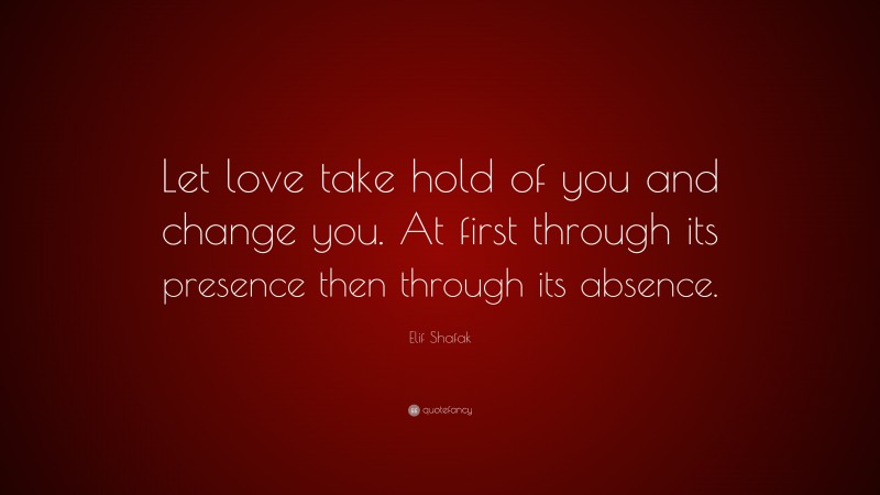 Elif Shafak Quote: “Let love take hold of you and change you. At first through its presence then through its absence.”