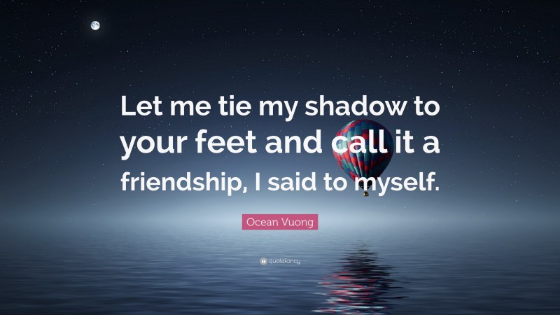 Ocean Vuong Quote: “Let me tie my shadow to your feet and call it a friendship, I said to myself.”
