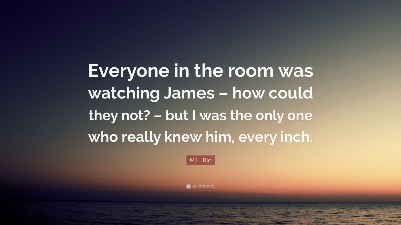 M.L. Rio Quote: “Everyone in the room was watching James – how could they not? – but I was the only one who really knew him, every inch.”