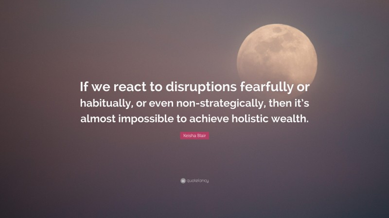 Keisha Blair Quote: “If we react to disruptions fearfully or habitually, or even non-strategically, then it’s almost impossible to achieve holistic wealth.”