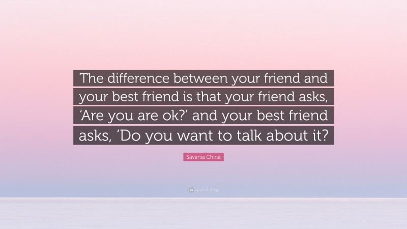 Savania China Quote: “The difference between your friend and your best friend is that your friend asks, ‘Are you are ok?’ and your best friend asks, ‘Do you want to talk about it?”