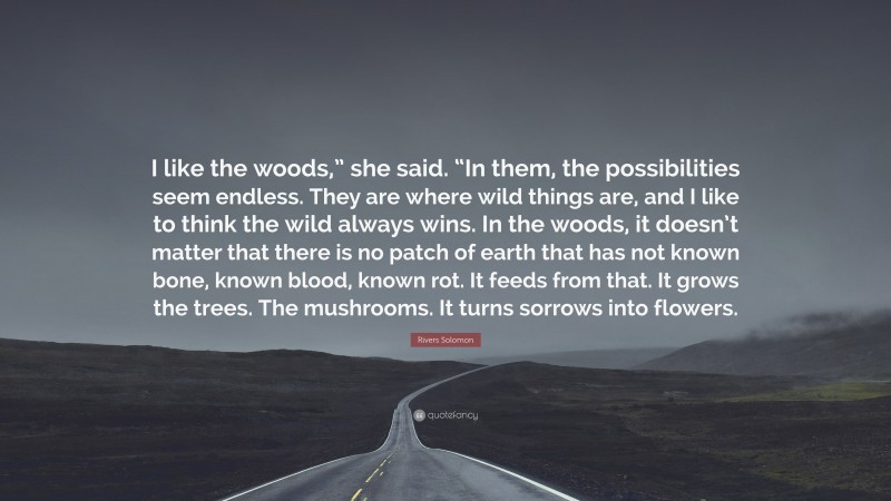 Rivers Solomon Quote: “I like the woods,” she said. “In them, the possibilities seem endless. They are where wild things are, and I like to think the wild always wins. In the woods, it doesn’t matter that there is no patch of earth that has not known bone, known blood, known rot. It feeds from that. It grows the trees. The mushrooms. It turns sorrows into flowers.”