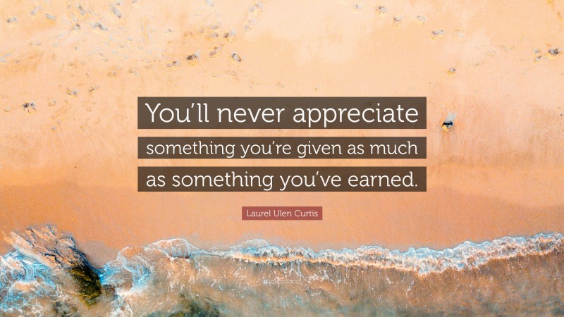 Laurel Ulen Curtis Quote: “You’ll never appreciate something you’re given as much as something you’ve earned.”