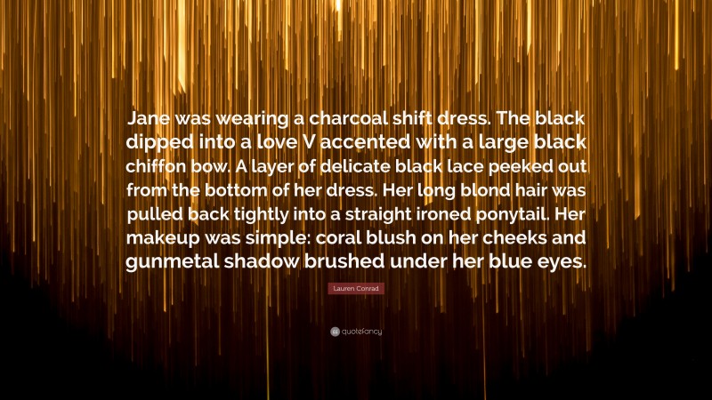 Lauren Conrad Quote: “Jane was wearing a charcoal shift dress. The black dipped into a love V accented with a large black chiffon bow. A layer of delicate black lace peeked out from the bottom of her dress. Her long blond hair was pulled back tightly into a straight ironed ponytail. Her makeup was simple: coral blush on her cheeks and gunmetal shadow brushed under her blue eyes.”