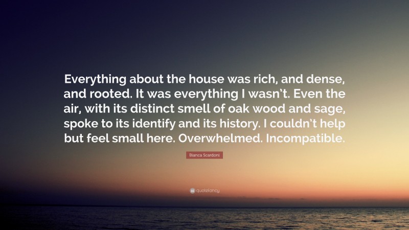 Bianca Scardoni Quote: “Everything about the house was rich, and dense, and rooted. It was everything I wasn’t. Even the air, with its distinct smell of oak wood and sage, spoke to its identify and its history. I couldn’t help but feel small here. Overwhelmed. Incompatible.”