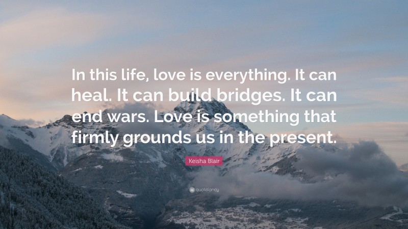 Keisha Blair Quote: “In this life, love is everything. It can heal. It can build bridges. It can end wars. Love is something that firmly grounds us in the present.”