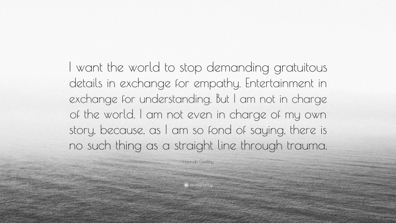 Hannah Gadsby Quote: “I want the world to stop demanding gratuitous details in exchange for empathy. Entertainment in exchange for understanding. But I am not in charge of the world. I am not even in charge of my own story, because, as I am so fond of saying, there is no such thing as a straight line through trauma.”