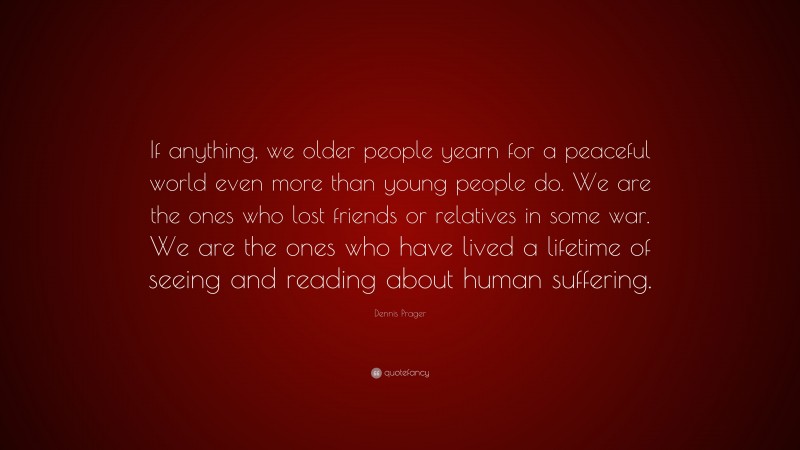 Dennis Prager Quote: “If anything, we older people yearn for a peaceful world even more than young people do. We are the ones who lost friends or relatives in some war. We are the ones who have lived a lifetime of seeing and reading about human suffering.”