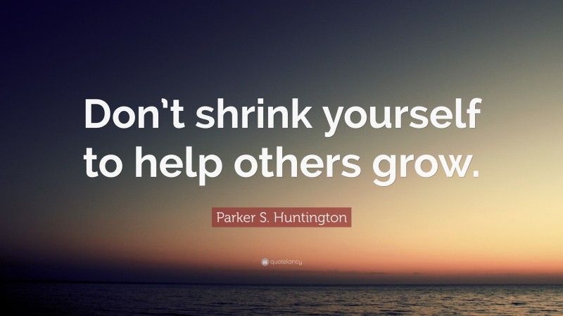 Parker S. Huntington Quote: “Don’t shrink yourself to help others grow.”
