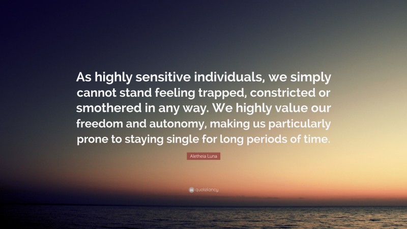 Aletheia Luna Quote: “As highly sensitive individuals, we simply cannot stand feeling trapped, constricted or smothered in any way. We highly value our freedom and autonomy, making us particularly prone to staying single for long periods of time.”