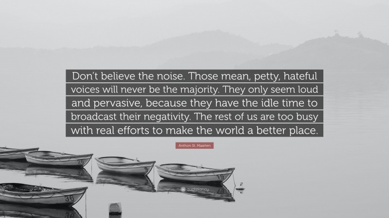 Anthon St. Maarten Quote: “Don’t believe the noise. Those mean, petty, hateful voices will never be the majority. They only seem loud and pervasive, because they have the idle time to broadcast their negativity. The rest of us are too busy with real efforts to make the world a better place.”
