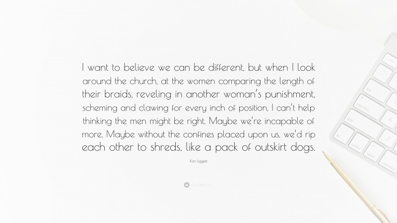 Kim Liggett Quote: “I want to believe we can be different, but when I look around the church, at the women comparing the length of their braids, reveling in another woman’s punishment, scheming and clawing for every inch of position, I can’t help thinking the men might be right. Maybe we’re incapable of more. Maybe without the confines placed upon us, we’d rip each other to shreds, like a pack of outskirt dogs.”