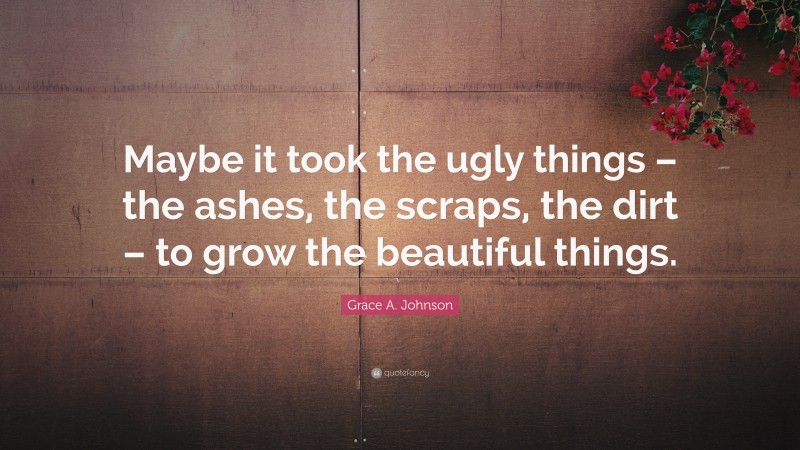 Grace A. Johnson Quote: “Maybe it took the ugly things – the ashes, the scraps, the dirt – to grow the beautiful things.”