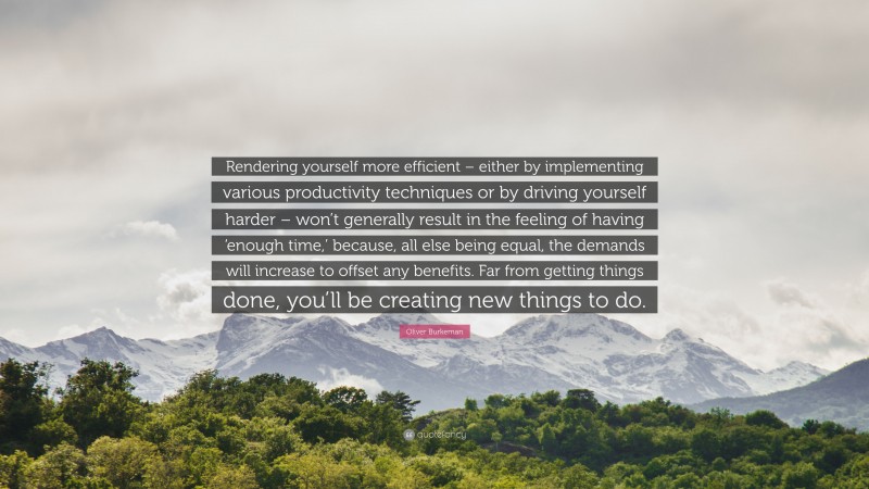 Oliver Burkeman Quote: “Rendering yourself more efficient – either by implementing various productivity techniques or by driving yourself harder – won’t generally result in the feeling of having ‘enough time,’ because, all else being equal, the demands will increase to offset any benefits. Far from getting things done, you’ll be creating new things to do.”