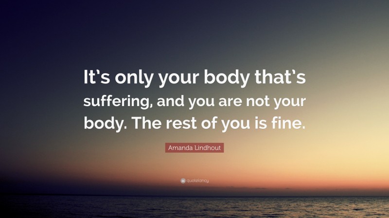 Amanda Lindhout Quote: “It’s only your body that’s suffering, and you are not your body. The rest of you is fine.”