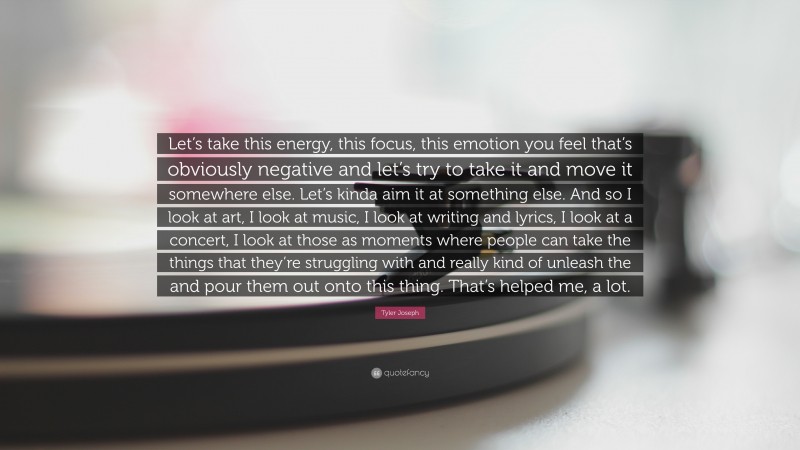 Tyler Joseph Quote: “Let’s take this energy, this focus, this emotion you feel that’s obviously negative and let’s try to take it and move it somewhere else. Let’s kinda aim it at something else. And so I look at art, I look at music, I look at writing and lyrics, I look at a concert, I look at those as moments where people can take the things that they’re struggling with and really kind of unleash the and pour them out onto this thing. That’s helped me, a lot.”