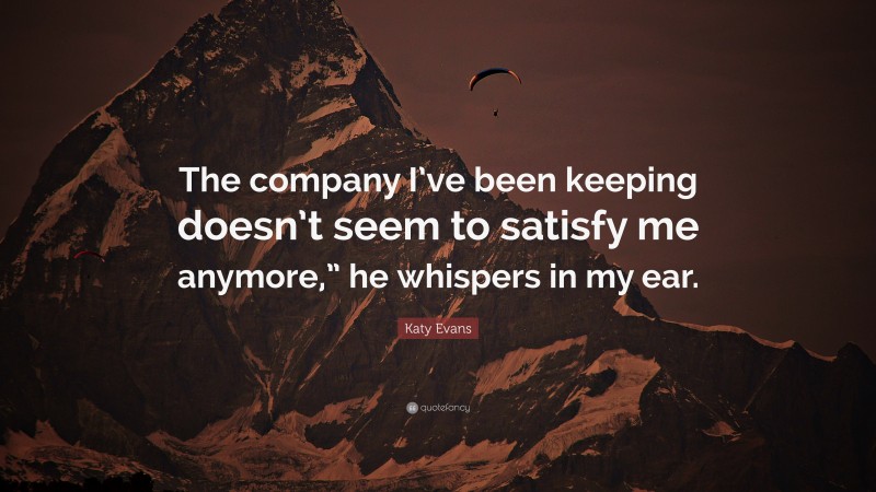 Katy Evans Quote: “The company I’ve been keeping doesn’t seem to satisfy me anymore,” he whispers in my ear.”