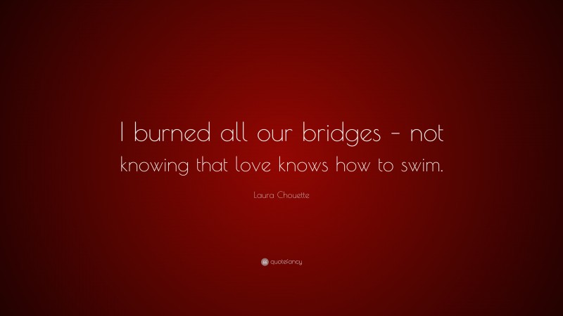 Laura Chouette Quote: “I burned all our bridges – not knowing that love knows how to swim.”