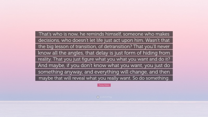 Torrey Peters Quote: “That’s who is now, he reminds himself, someone who makes decisions, who doesn’t let life just act upon him. Wasn’t that the big lesson of transition, of detransition? That you’ll never know all the angles, that delay is just form of hiding from reality. That you just figure what you what you want and do it? And maybe, if you don’t know what you want, you just do something anyway, and everything will change, and then maybe that will reveal what you really want. So do something.”