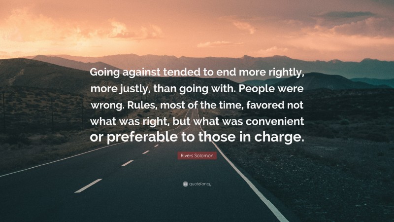 Rivers Solomon Quote: “Going against tended to end more rightly, more justly, than going with. People were wrong. Rules, most of the time, favored not what was right, but what was convenient or preferable to those in charge.”