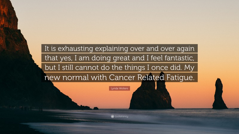 Lynda Wolters Quote: “It is exhausting explaining over and over again that yes, I am doing great and I feel fantastic, but I still cannot do the things I once did. My new normal with Cancer Related Fatigue.”