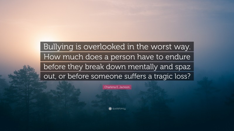 Charlena E. Jackson Quote: “Bullying is overlooked in the worst way. How much does a person have to endure before they break down mentally and spaz out, or before someone suffers a tragic loss?”