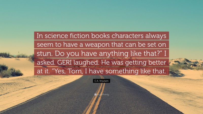 C.A. Knutsen Quote: “In science fiction books characters always seem to have a weapon that can be set on stun. Do you have anything like that?” I asked. GERI laughed. He was getting better at it. “Yes, Tom, I have something like that.”