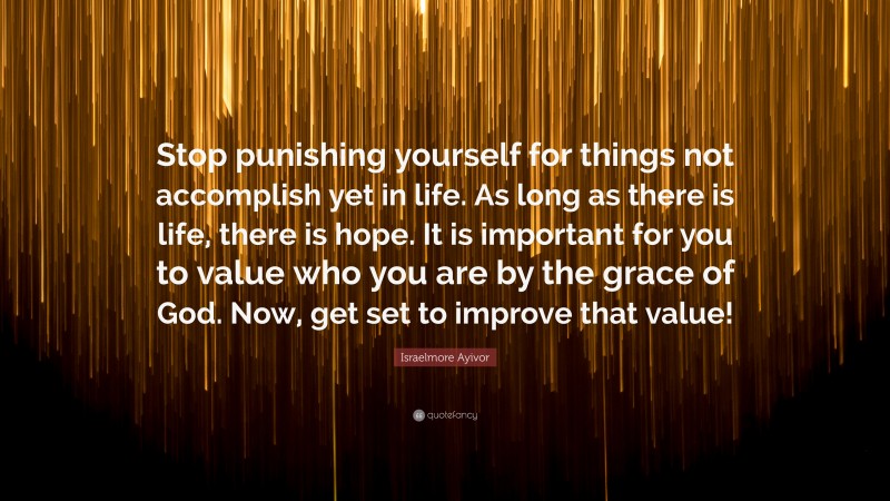Israelmore Ayivor Quote: “Stop punishing yourself for things not accomplish yet in life. As long as there is life, there is hope. It is important for you to value who you are by the grace of God. Now, get set to improve that value!”