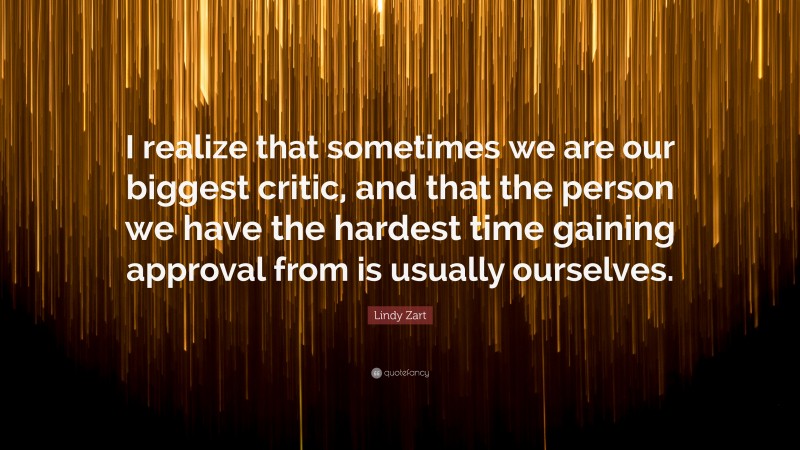 Lindy Zart Quote: “I realize that sometimes we are our biggest critic, and that the person we have the hardest time gaining approval from is usually ourselves.”