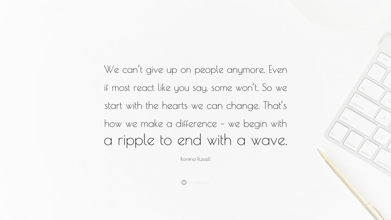 Romina Russell Quote: “We can’t give up on people anymore. Even if most react like you say, some won’t. So we start with the hearts we can change. That’s how we make a difference – we begin with a ripple to end with a wave.”