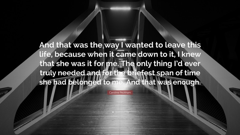 Caroline Peckham Quote: “And that was the way I wanted to leave this life, because when it came down to it, I knew that she was it for me. The only thing I’d ever truly needed and for the briefest span of time she had belonged to me. And that was enough.”