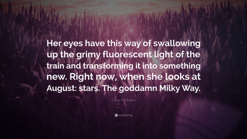 Casey McQuiston Quote: “Her eyes have this way of swallowing up the grimy fluorescent light of the train and transforming it into something new. Right now, when she looks at August: stars. The goddamn Milky Way.”