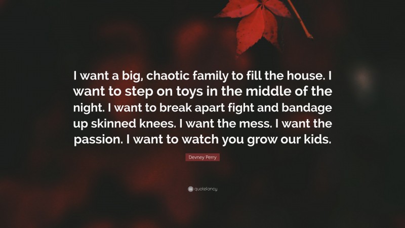 Devney Perry Quote: “I want a big, chaotic family to fill the house. I want to step on toys in the middle of the night. I want to break apart fight and bandage up skinned knees. I want the mess. I want the passion. I want to watch you grow our kids.”