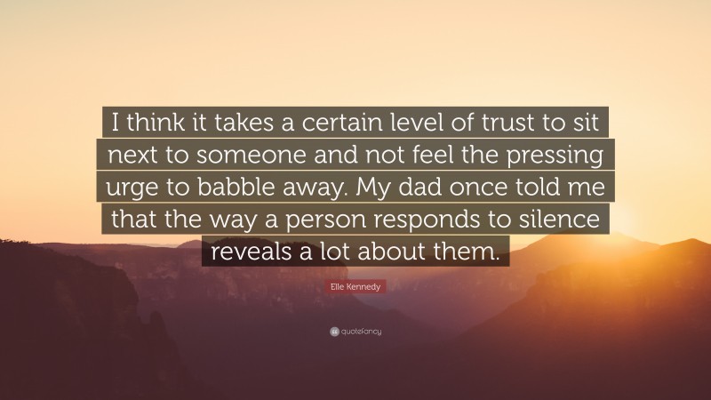 Elle Kennedy Quote: “I think it takes a certain level of trust to sit next to someone and not feel the pressing urge to babble away. My dad once told me that the way a person responds to silence reveals a lot about them.”