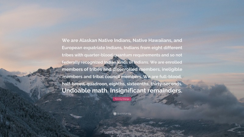 Tommy Orange Quote: “We are Alaskan Native Indians, Native Hawaiians, and European expatriate Indians, Indians from eight different tribes with quarter-blood quantum requirements and so not federally recognized Indian kinds of Indians. We are enrolled members of tribes and disenrolled members, ineligible members and tribal council members. We are full-blood, half-breed, quadroon, eighths, sixteenths, thirty-seconds. Undoable math. Insignificant remainders.”