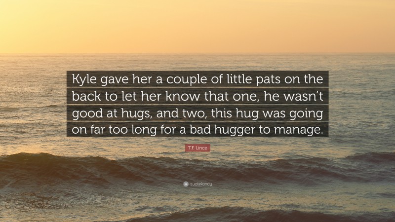T.F. Lince Quote: “Kyle gave her a couple of little pats on the back to let her know that one, he wasn’t good at hugs, and two, this hug was going on far too long for a bad hugger to manage.”