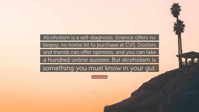 Sarah Hepola Quote: “Alcoholism is a self-diagnosis. Science offers no biopsy, no home kit to purchase at CVS. Doctors and friends can offer opinions, and you can take a hundred online quizzes. But alcoholism is something you must know in your gut.”