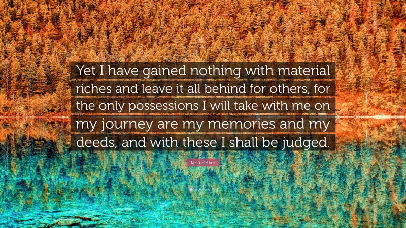 Jana Petken Quote: “Yet I have gained nothing with material riches and leave it all behind for others, for the only possessions I will take with me on my journey are my memories and my deeds, and with these I shall be judged.”