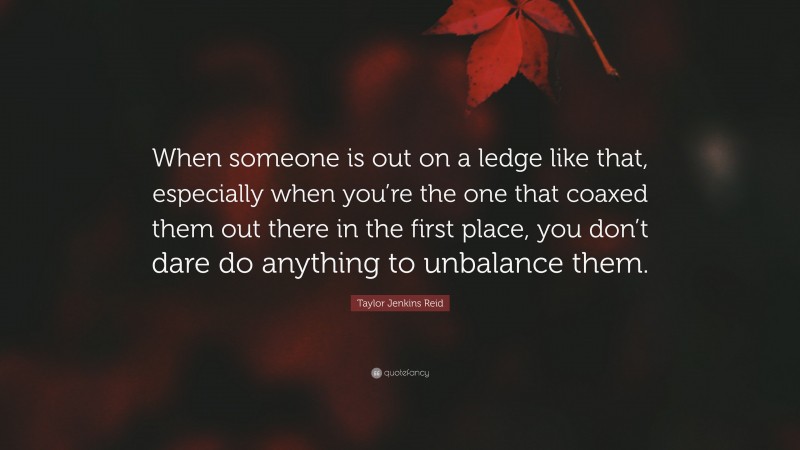 Taylor Jenkins Reid Quote: “When someone is out on a ledge like that, especially when you’re the one that coaxed them out there in the first place, you don’t dare do anything to unbalance them.”