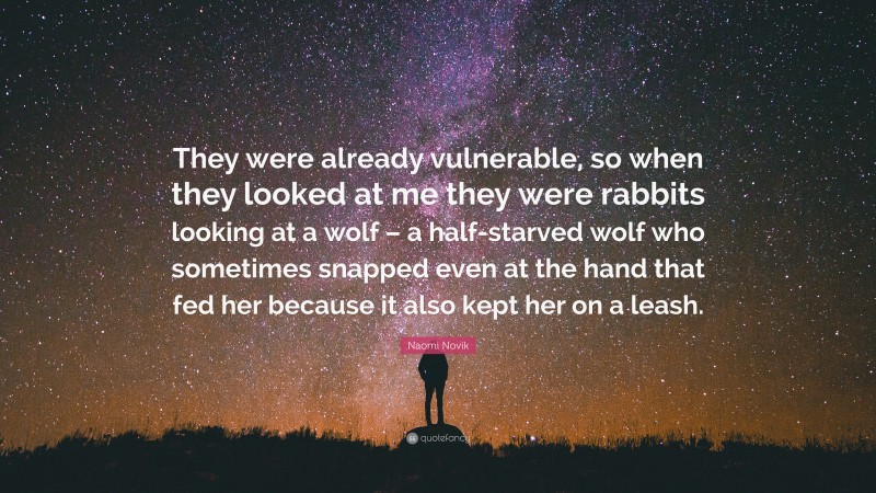 Naomi Novik Quote: “They were already vulnerable, so when they looked at me they were rabbits looking at a wolf – a half-starved wolf who sometimes snapped even at the hand that fed her because it also kept her on a leash.”